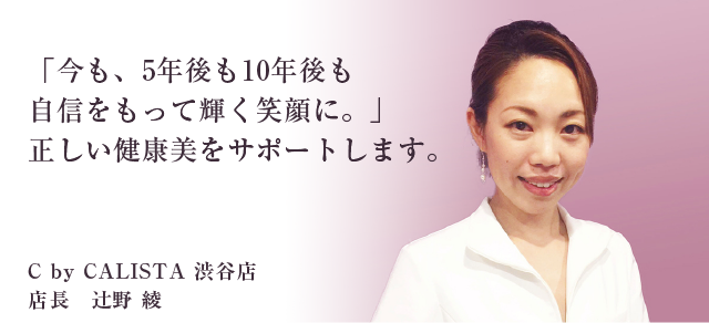 今も、5年後も10年後も自信をもって輝く笑顔に。」正しい健康美をサポートします。 シーバイカリスタ渋谷店店長 辻野綾